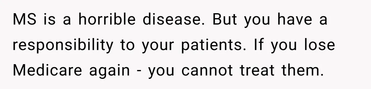 Doctor Stands Firm Against Parents After Sister’s Costly Errors Almost Destroyed The Family Practice MS is a horrible disease. But you have a responsibility to your patients. If you lose Medicare again - you cannot treat them.