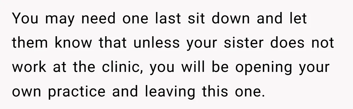 Doctor Stands Firm Against Parents After Sister’s Costly Errors Almost Destroyed The Family Practice You may need one last sit down and let them know that unless your sister does not work at the clinic, you will be opening your own practice and leaving...