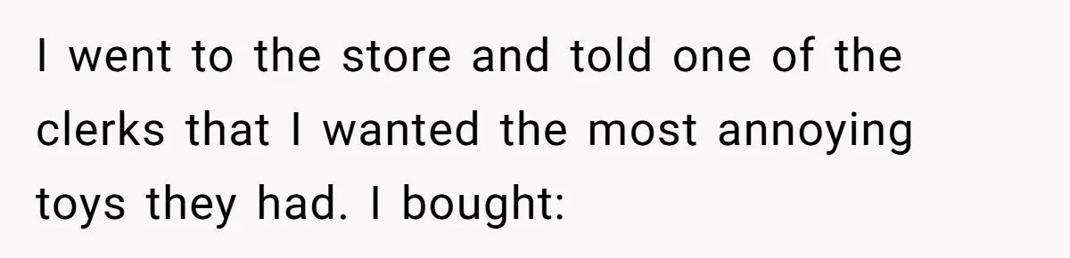 Sister’s Brilliant Revenge On Brother Who Tried To Control Her Gift Giving, You Won’t Believe The Toys She Chose I went to the store and told one of the clerks that I wanted the most annoying toys they had. I bought: