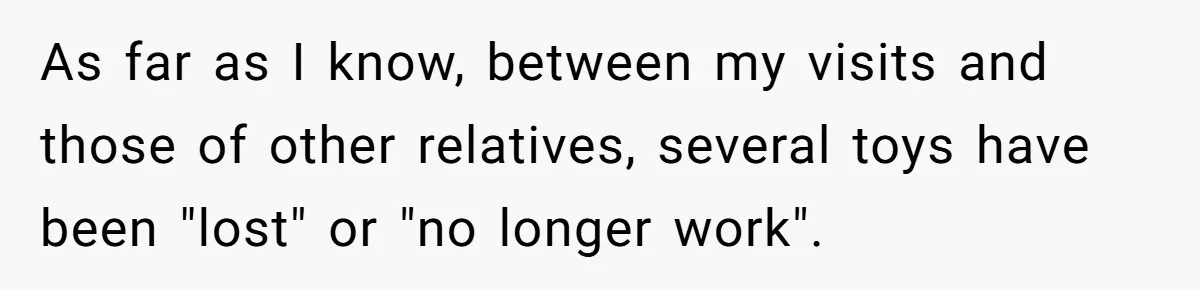 Sister’s Brilliant Revenge On Brother Who Tried To Control Her Gift Giving, You Won’t Believe The Toys She Chose As far as I know, between my visits and those of other relatives, several toys have been "lost" or "no longer work".
