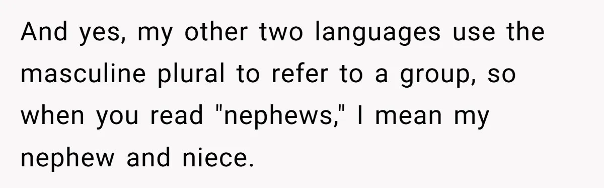 Sister’s Brilliant Revenge On Brother Who Tried To Control Her Gift Giving, You Won’t Believe The Toys She Chose And yes, my other two languages use the masculine plural to refer to a group, so when you read "nephews," I mean my nephew and niece.