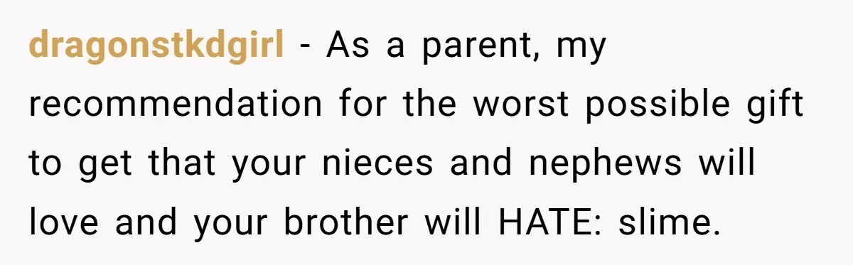 Sister’s Brilliant Revenge On Brother Who Tried To Control Her Gift Giving, You Won’t Believe The Toys She Chose dragonstkdgirl − As a parent, my recommendation for the worst possible gift to get that your nieces and nephews will love and your brother will HATE: slime.