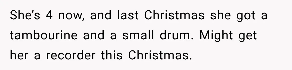 Sister’s Brilliant Revenge On Brother Who Tried To Control Her Gift Giving, You Won’t Believe The Toys She Chose She’s 4 now, and last Christmas she got a tambourine and a small drum. Might get her a recorder this Christmas.