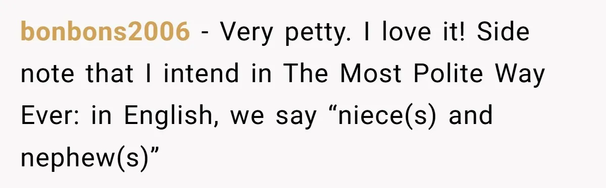 Sister’s Brilliant Revenge On Brother Who Tried To Control Her Gift Giving, You Won’t Believe The Toys She Chose bonbons2006 − Very petty. I love it! Side note that I intend in The Most Polite Way Ever: in English, we say “niece(s) and nephew(s)”