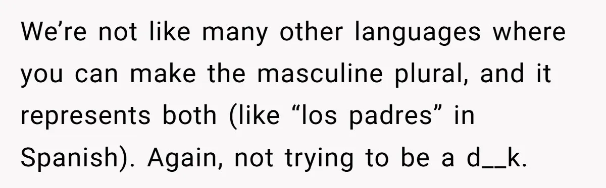 Sister’s Brilliant Revenge On Brother Who Tried To Control Her Gift Giving, You Won’t Believe The Toys She Chose We’re not like many other languages where you can make the masculine plural, and it represents both (like “los padres” in Spanish). Again, not trying to be a d__k.