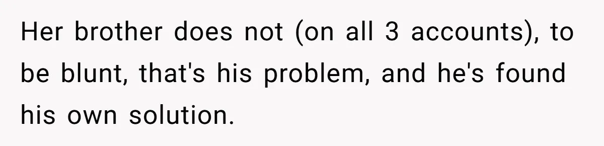 Would She Be Wrong for Exposing Her Brother’s Secret Paycheck Lies to Their Parents? Her brother does not (on all 3 accounts), to be blunt, that's his problem, and he's found his own solution.