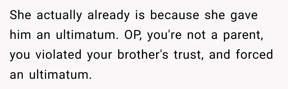 Would She Be Wrong for Exposing Her Brother’s Secret Paycheck Lies to Their Parents? She actually already is because she gave him an ultimatum. OP, you're not a parent, you violated your brother's trust, and forced an ultimatum.