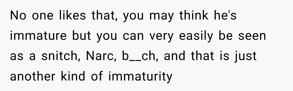 Would She Be Wrong for Exposing Her Brother’s Secret Paycheck Lies to Their Parents? No one likes that, you may think he's immature but you can very easily be seen as a snitch, Narc, b__ch, and that is just another kind of immaturity