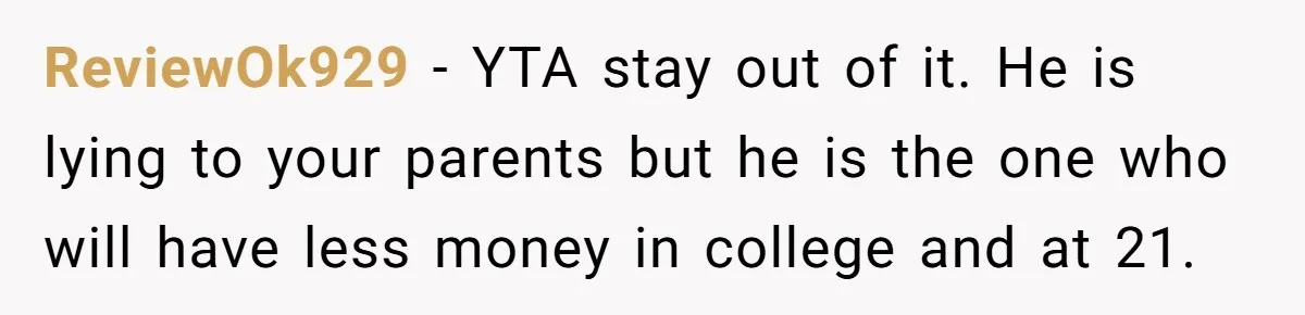 Would She Be Wrong for Exposing Her Brother’s Secret Paycheck Lies to Their Parents? ReviewOk929 − YTA stay out of it. He is lying to your parents but he is the one who will have less money in college and at 21.