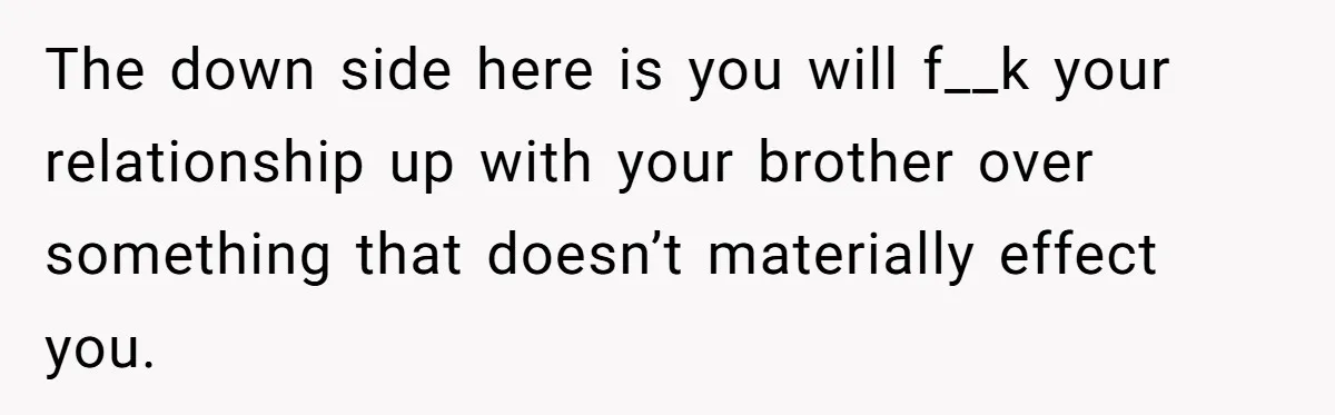 Would She Be Wrong for Exposing Her Brother’s Secret Paycheck Lies to Their Parents? The down side here is you will f__k your relationship up with your brother over something that doesn’t materially effect you.