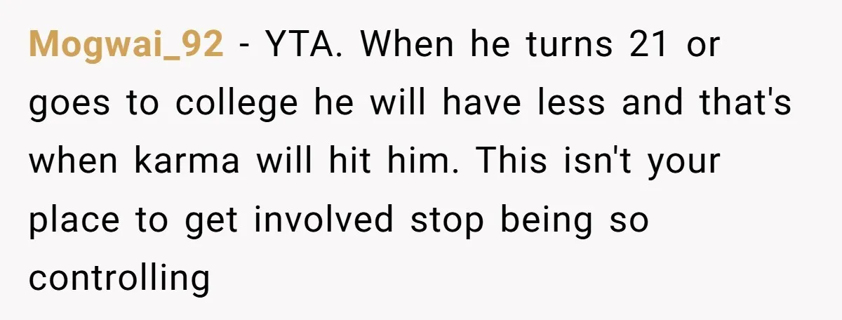 Would She Be Wrong for Exposing Her Brother’s Secret Paycheck Lies to Their Parents? Mogwai_92 − YTA. When he turns 21 or goes to college he will have less and that's when karma will hit him. This isn't your place to get involved stop...