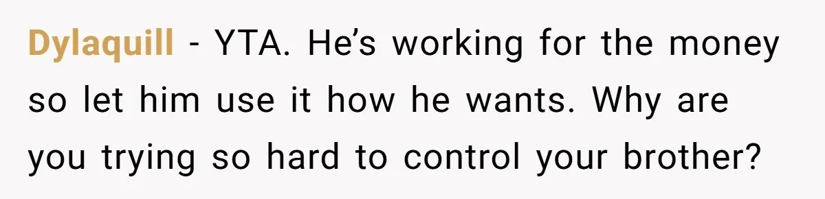 Would She Be Wrong for Exposing Her Brother’s Secret Paycheck Lies to Their Parents? Dylaquill − YTA. He’s working for the money so let him use it how he wants. Why are you trying so hard to control your brother?