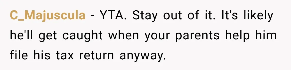Would She Be Wrong for Exposing Her Brother’s Secret Paycheck Lies to Their Parents? C_Majuscula − YTA. Stay out of it. It's likely he'll get caught when your parents help him file his tax return anyway.