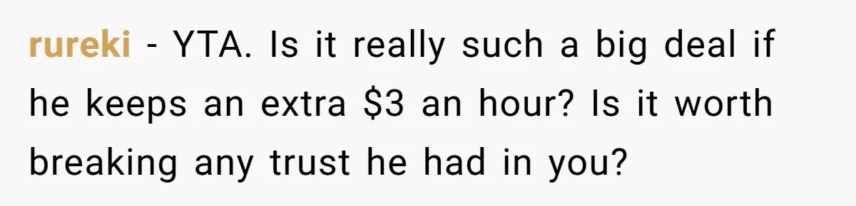 Would She Be Wrong for Exposing Her Brother’s Secret Paycheck Lies to Their Parents? rureki − YTA. Is it really such a big deal if he keeps an extra $3 an hour? Is it worth breaking any trust he had in you?