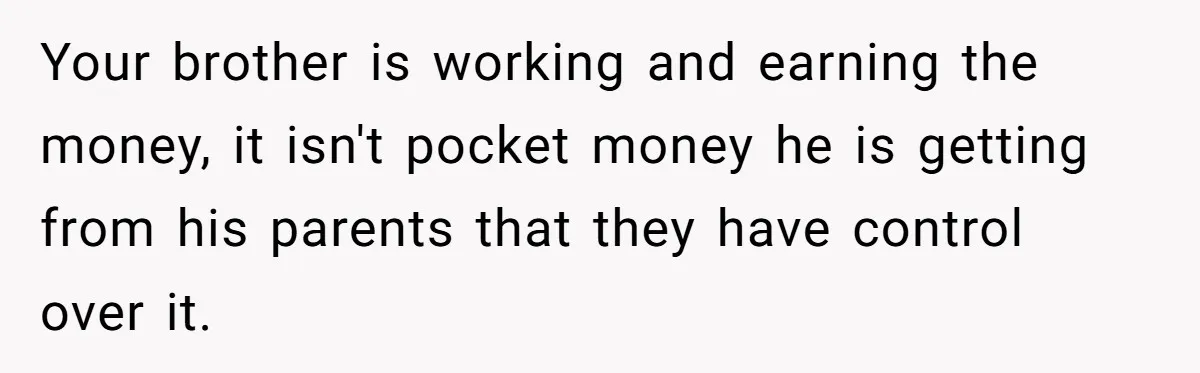 Would She Be Wrong for Exposing Her Brother’s Secret Paycheck Lies to Their Parents? Your brother is working and earning the money, it isn't pocket money he is getting from his parents that they have control over it.