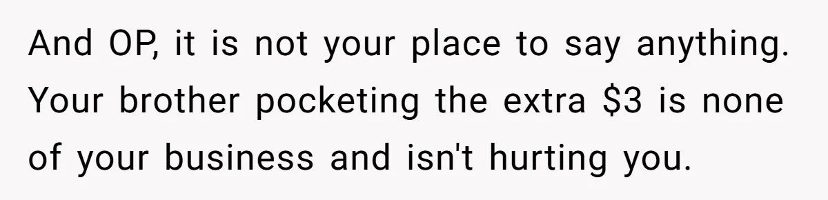 Would She Be Wrong for Exposing Her Brother’s Secret Paycheck Lies to Their Parents? And OP, it is not your place to say anything. Your brother pocketing the extra $3 is none of your business and isn't hurting you.