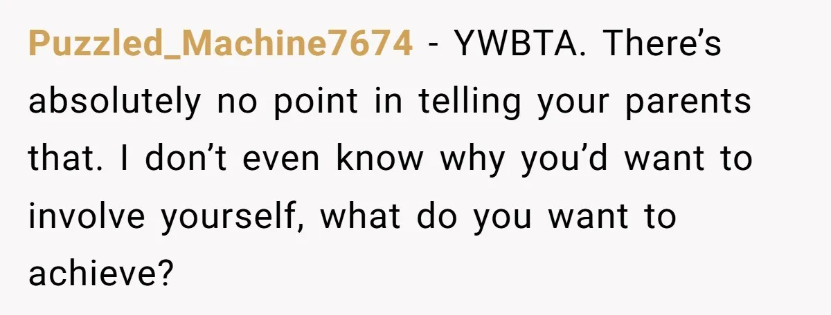 Would She Be Wrong for Exposing Her Brother’s Secret Paycheck Lies to Their Parents? Puzzled_Machine7674 − YWBTA. There’s absolutely no point in telling your parents that. I don’t even know why you’d want to involve yourself, what do you want to achieve?