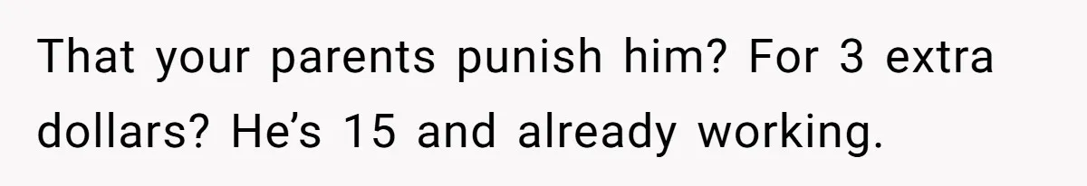 Would She Be Wrong for Exposing Her Brother’s Secret Paycheck Lies to Their Parents? That your parents punish him? For 3 extra dollars? He’s 15 and already working.