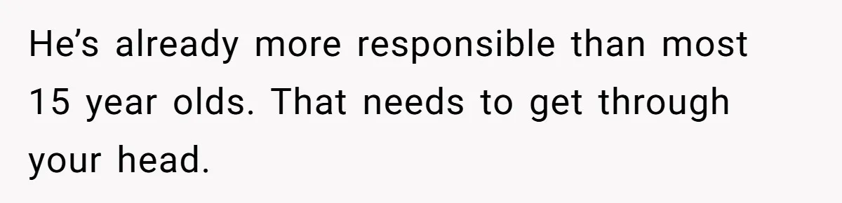 Would She Be Wrong for Exposing Her Brother’s Secret Paycheck Lies to Their Parents? He’s already more responsible than most 15 year olds. That needs to get through your head.