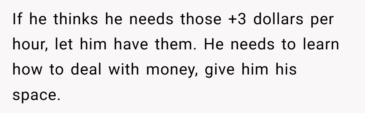 Would She Be Wrong for Exposing Her Brother’s Secret Paycheck Lies to Their Parents? If he thinks he needs those +3 dollars per hour, let him have them. He needs to learn how to deal with money, give him his space.