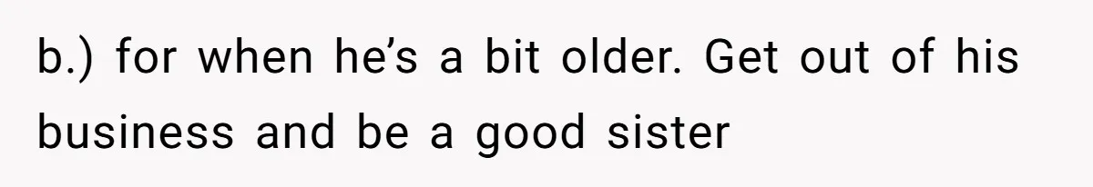 Would She Be Wrong for Exposing Her Brother’s Secret Paycheck Lies to Their Parents? b.) for when he’s a bit older. Get out of his business and be a good sister