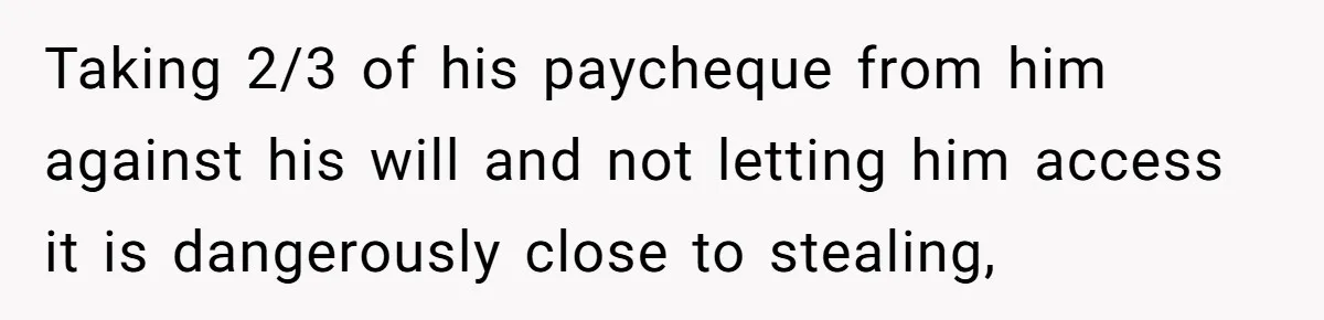 Would She Be Wrong for Exposing Her Brother’s Secret Paycheck Lies to Their Parents? Taking 2/3 of his paycheque from him against his will and not letting him access it is dangerously close to stealing,