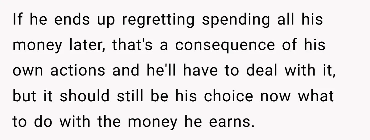 Would She Be Wrong for Exposing Her Brother’s Secret Paycheck Lies to Their Parents? If he ends up regretting spending all his money later, that's a consequence of his own actions and he'll have to deal with it, but it should still be his...