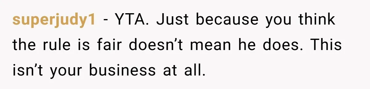 Would She Be Wrong for Exposing Her Brother’s Secret Paycheck Lies to Their Parents? superjudy1 − YTA. Just because you think the rule is fair doesn’t mean he does. This isn’t your business at all.