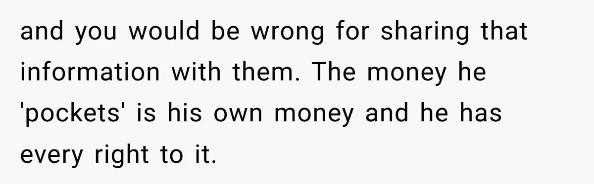 Would She Be Wrong for Exposing Her Brother’s Secret Paycheck Lies to Their Parents? and you would be wrong for sharing that information with them. The money he 'pockets' is his own money and he has every right to it.