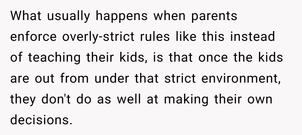 Would She Be Wrong for Exposing Her Brother’s Secret Paycheck Lies to Their Parents? What usually happens when parents enforce overly-strict rules like this instead of teaching their kids, is that once the kids are out from under that strict environment, they don't do...