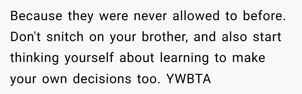 Would She Be Wrong for Exposing Her Brother’s Secret Paycheck Lies to Their Parents? Because they were never allowed to before. Don't snitch on your brother, and also start thinking yourself about learning to make your own decisions too. YWBTA