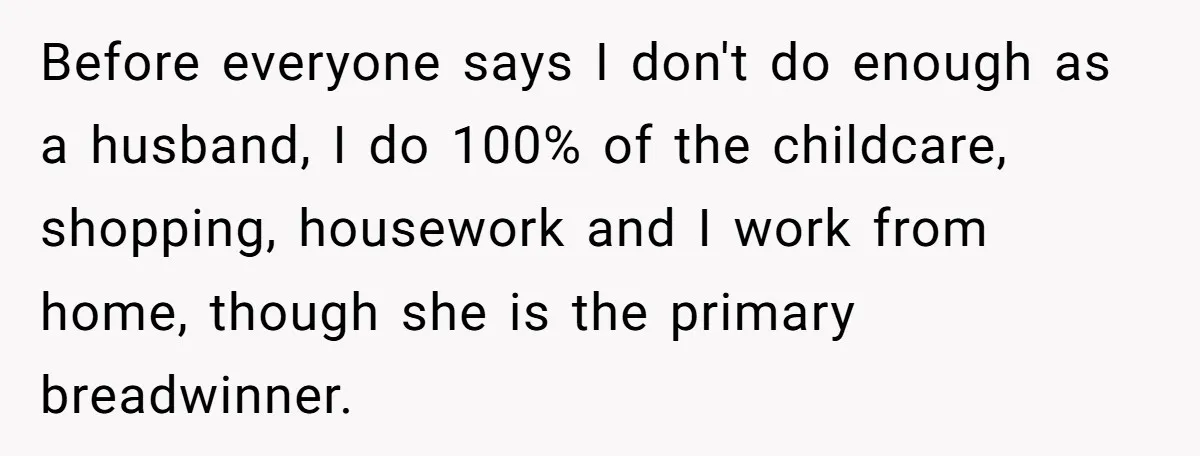 Devoted Stay-At-Home Dad Uncovers Wife’s Secret Date - 5000 Words Journal Of A Heartbroken Man Before everyone says I don't do enough as a husband, I do 100% of the childcare, shopping, housework and I work from home, though she is the primary breadwinner.