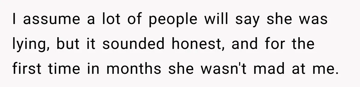 Devoted Stay-At-Home Dad Uncovers Wife’s Secret Date - 5000 Words Journal Of A Heartbroken Man I assume a lot of people will say she was lying, but it sounded honest, and for the first time in months she wasn't mad at me.