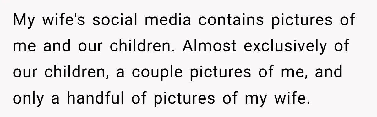 Devoted Stay-At-Home Dad Uncovers Wife’s Secret Date - 5000 Words Journal Of A Heartbroken Man My wife's social media contains pictures of me and our children. Almost exclusively of our children, a couple pictures of me, and only a handful of pictures of my wife.