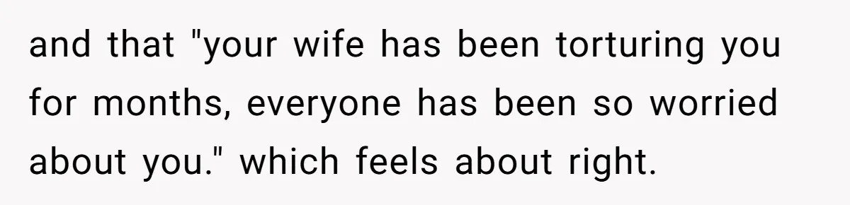 Devoted Stay-At-Home Dad Uncovers Wife’s Secret Date - 5000 Words Journal Of A Heartbroken Man and that "your wife has been torturing you for months, everyone has been so worried about you." which feels about right.