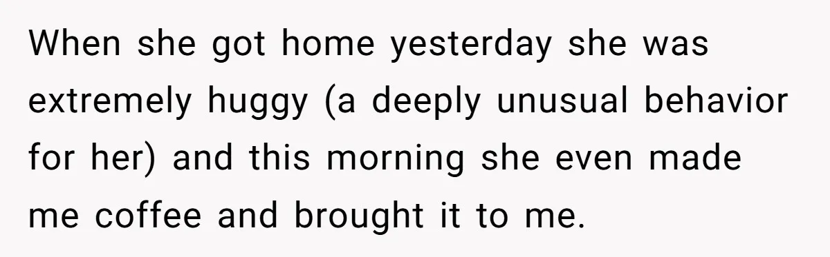 Devoted Stay-At-Home Dad Uncovers Wife’s Secret Date - 5000 Words Journal Of A Heartbroken Man When she got home yesterday she was extremely huggy (a deeply unusual behavior for her) and this morning she even made me coffee and brought it to me.