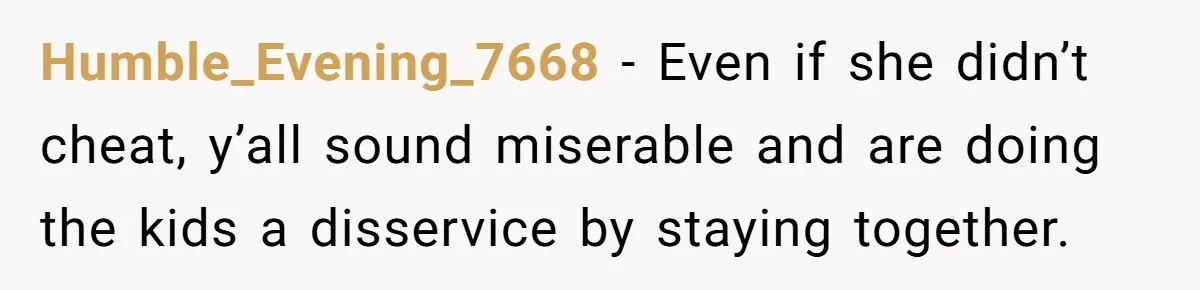 Devoted Stay-At-Home Dad Uncovers Wife’s Secret Date - 5000 Words Journal Of A Heartbroken Man Humble_Evening_7668 − Even if she didn’t cheat, y’all sound miserable and are doing the kids a disservice by staying together.
