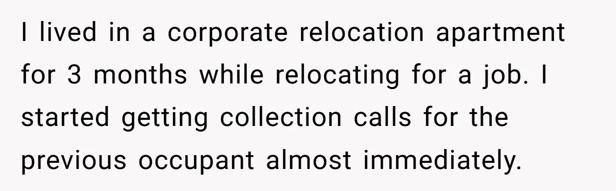 Debt Collectors Wouldn’t Stop Calling Him - So He Started Calling Their CEO at Home I lived in a corporate relocation apartment for 3 months while relocating for a job. I started getting collection calls for the previous occupant almost immediately.