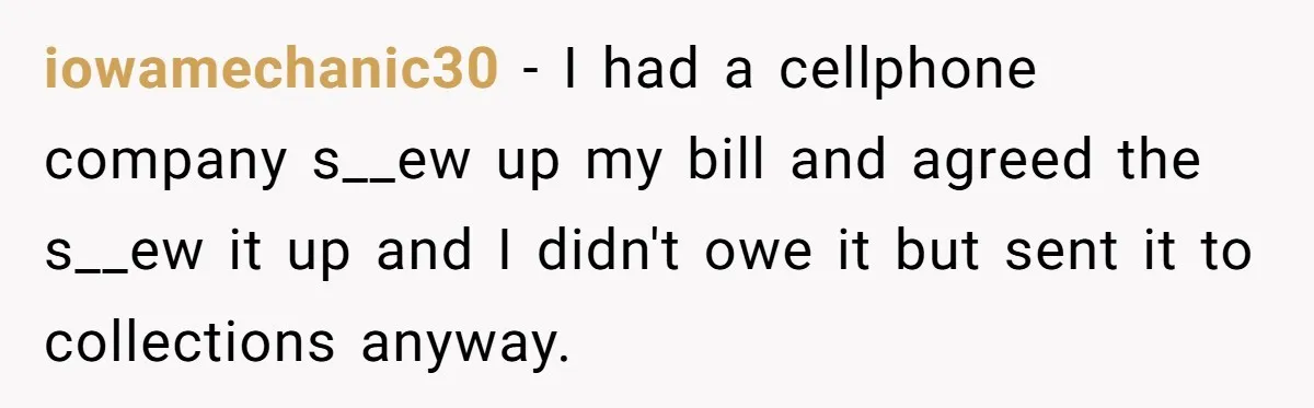 Debt Collectors Wouldn’t Stop Calling Him - So He Started Calling Their CEO at Home iowamechanic30 − I had a cellphone company s__ew up my bill and agreed the s__ew it up and I didn't owe it but sent it to collections anyway.