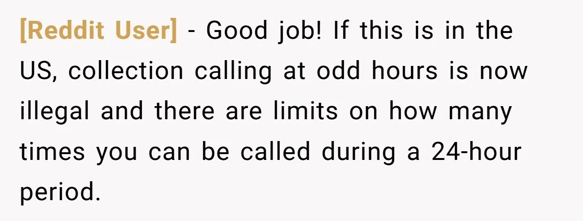 [Reddit User] − Good job! If this is in the US, collection calling at odd hours is now illegal and there are limits on how many times you can be...