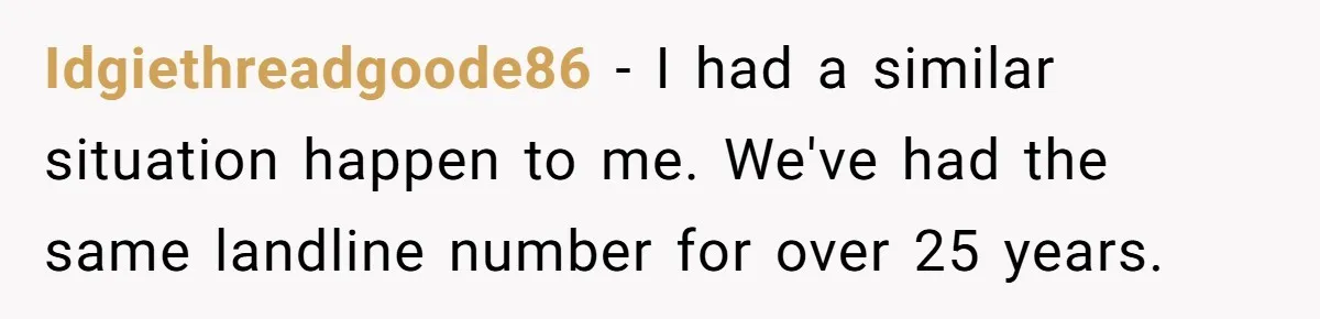 Debt Collectors Wouldn’t Stop Calling Him - So He Started Calling Their CEO at Home Idgiethreadgoode86 − I had a similar situation happen to me. We've had the same landline number for over 25 years.