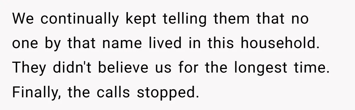 Debt Collectors Wouldn’t Stop Calling Him - So He Started Calling Their CEO at Home We continually kept telling them that no one by that name lived in this household. They didn't believe us for the longest time. Finally, the calls stopped.