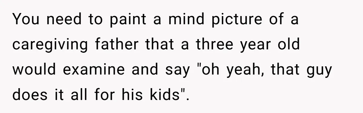 Devoted Stay-At-Home Dad Uncovers Wife’s Secret Date - 5000 Words Journal Of A Heartbroken Man You need to paint a mind picture of a caregiving father that a three year old would examine and say "oh yeah, that guy does it all for his kids".