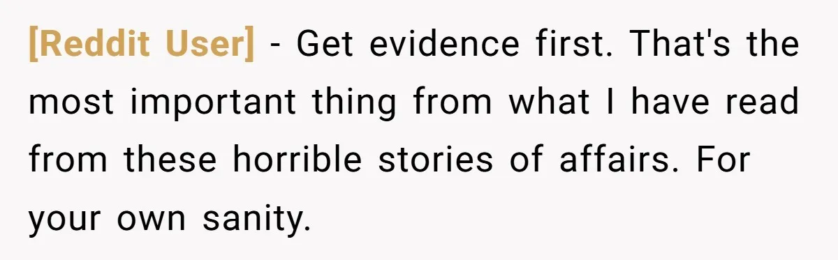 [Reddit User] − Get evidence first. That's the most important thing from what I have read from these horrible stories of affairs. For your own sanity.