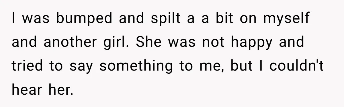 He Spilled a Drink by Accident - Then She Grabbed His Drinks, So He Poured One on Her Head I was bumped and spilt a a bit on myself and another girl. She was not happy and tried to say something to me, but I couldn't hear her.