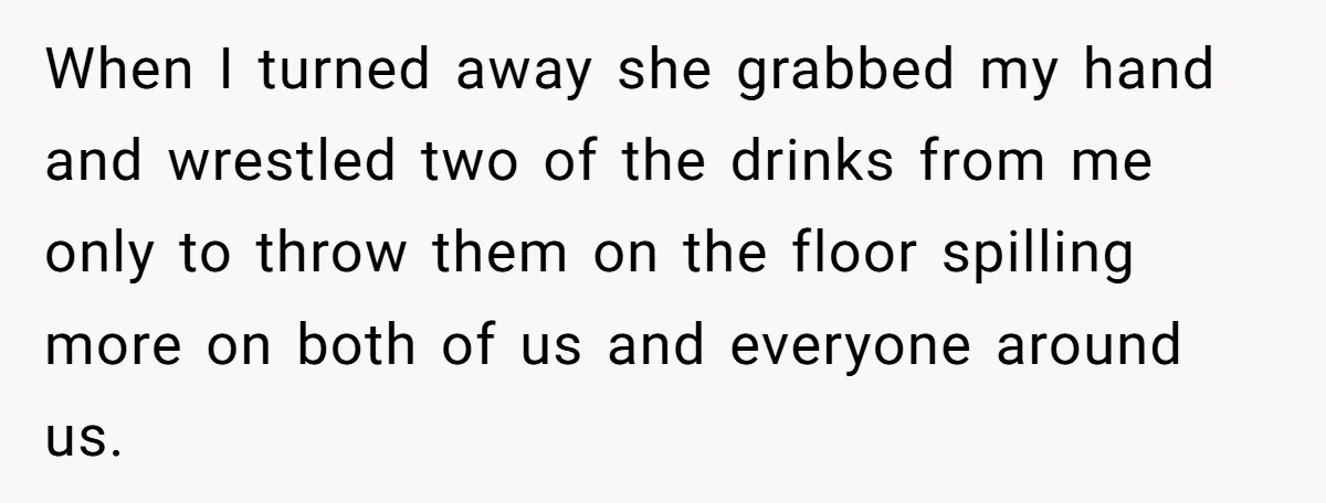 He Spilled a Drink by Accident - Then She Grabbed His Drinks, So He Poured One on Her Head When I turned away she grabbed my hand and wrestled two of the drinks from me only to throw them on the floor spilling more on both of us and...