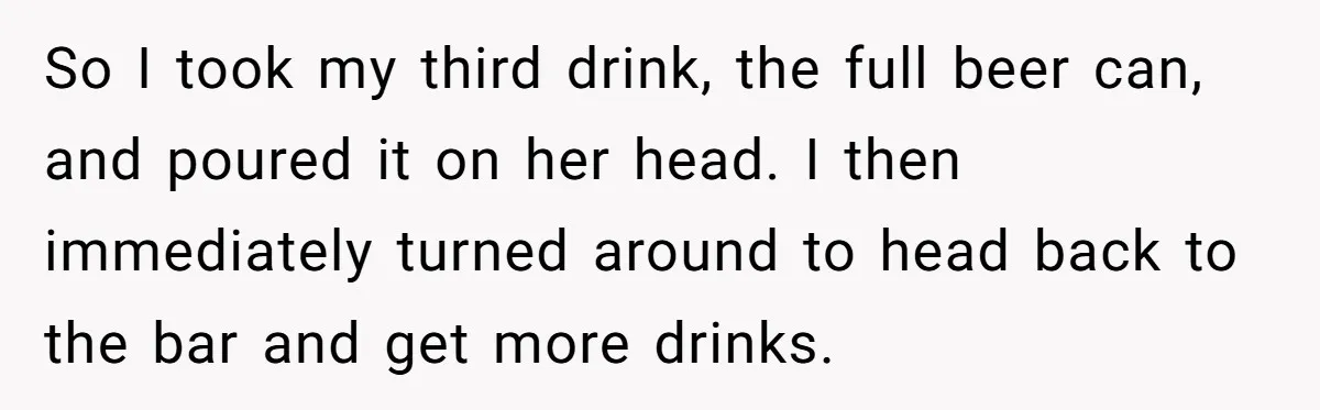 He Spilled a Drink by Accident - Then She Grabbed His Drinks, So He Poured One on Her Head So I took my third drink, the full beer can, and poured it on her head. I then immediately turned around to head back to the bar and get more...