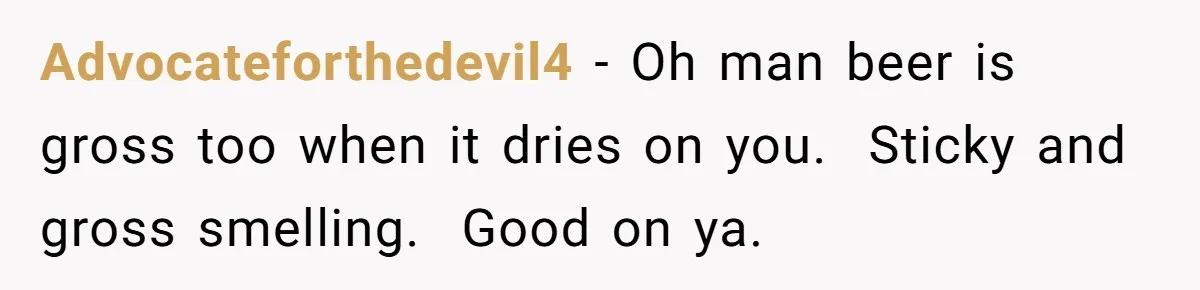 He Spilled a Drink by Accident - Then She Grabbed His Drinks, So He Poured One on Her Head Advocateforthedevil4 − Oh man beer is gross too when it dries on you. Sticky and gross smelling. Good on ya.