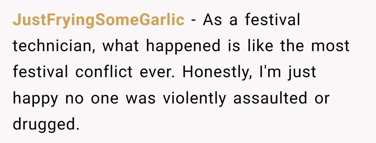 He Spilled a Drink by Accident - Then She Grabbed His Drinks, So He Poured One on Her Head JustFryingSomeGarlic − As a festival technician, what happened is like the most festival conflict ever. Honestly, I'm just happy no one was violently assaulted or drugged.