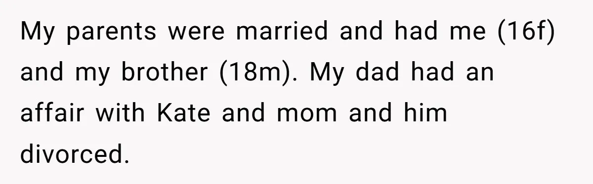 Teen Shuts Down Dad’s Plea To Make Mom Parent His Affair Kids, Chaos Erupts At Christmas My parents were married and had me (16f) and my brother (18m). My dad had an affair with Kate and mom and him divorced.